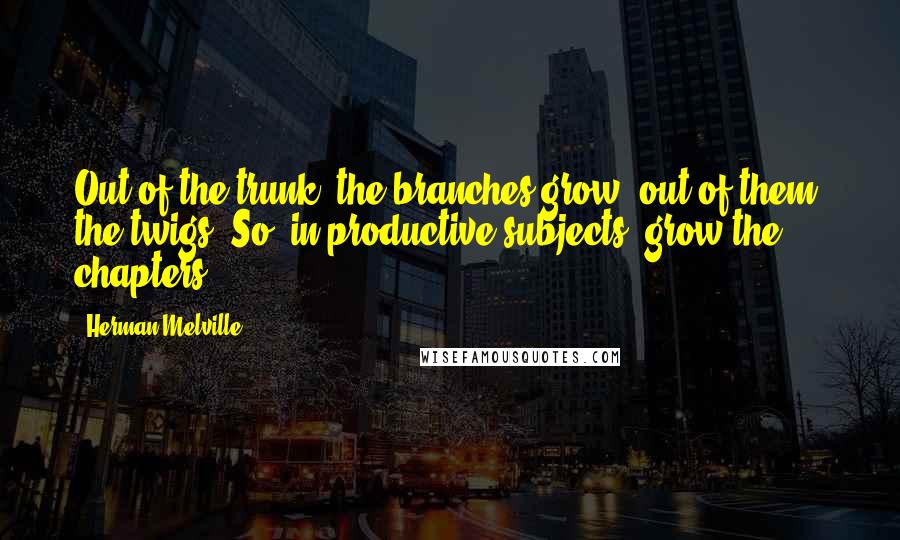 Herman Melville Quotes: Out of the trunk, the branches grow; out of them, the twigs. So, in productive subjects, grow the chapters.