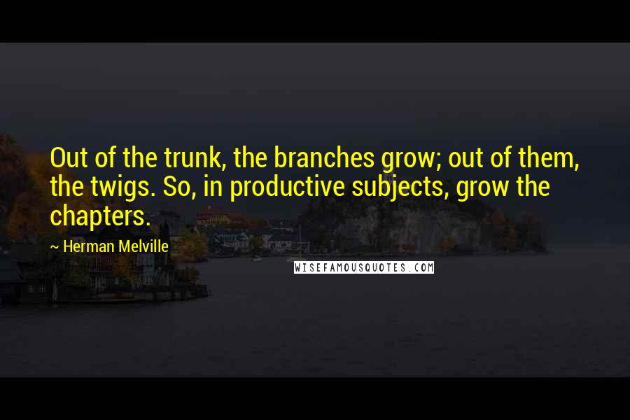 Herman Melville Quotes: Out of the trunk, the branches grow; out of them, the twigs. So, in productive subjects, grow the chapters.
