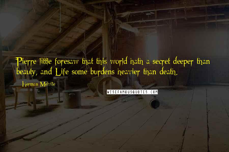 Herman Melville Quotes: Pierre little foresaw that this world hath a secret deeper than beauty, and Life some burdens heavier than death.