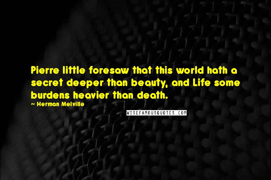 Herman Melville Quotes: Pierre little foresaw that this world hath a secret deeper than beauty, and Life some burdens heavier than death.