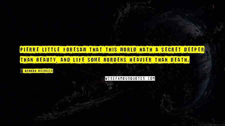 Herman Melville Quotes: Pierre little foresaw that this world hath a secret deeper than beauty, and Life some burdens heavier than death.