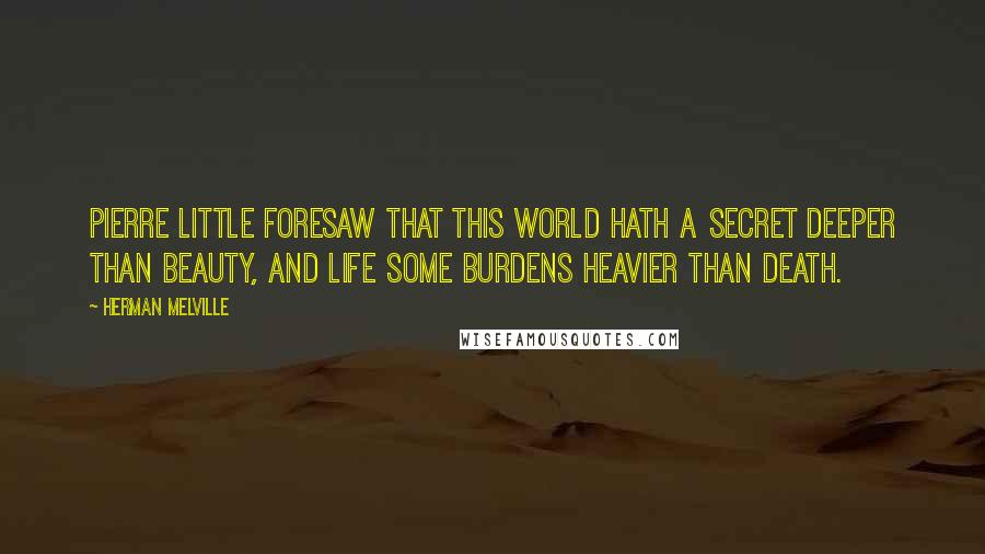 Herman Melville Quotes: Pierre little foresaw that this world hath a secret deeper than beauty, and Life some burdens heavier than death.