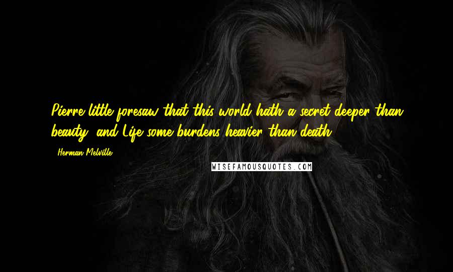 Herman Melville Quotes: Pierre little foresaw that this world hath a secret deeper than beauty, and Life some burdens heavier than death.