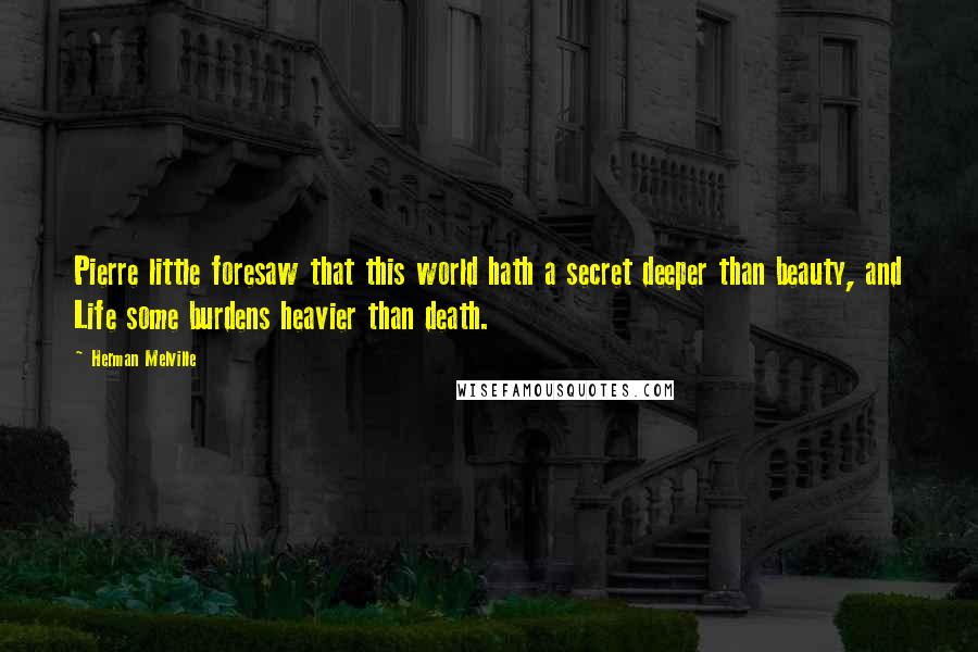 Herman Melville Quotes: Pierre little foresaw that this world hath a secret deeper than beauty, and Life some burdens heavier than death.