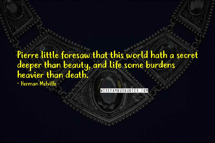 Herman Melville Quotes: Pierre little foresaw that this world hath a secret deeper than beauty, and Life some burdens heavier than death.