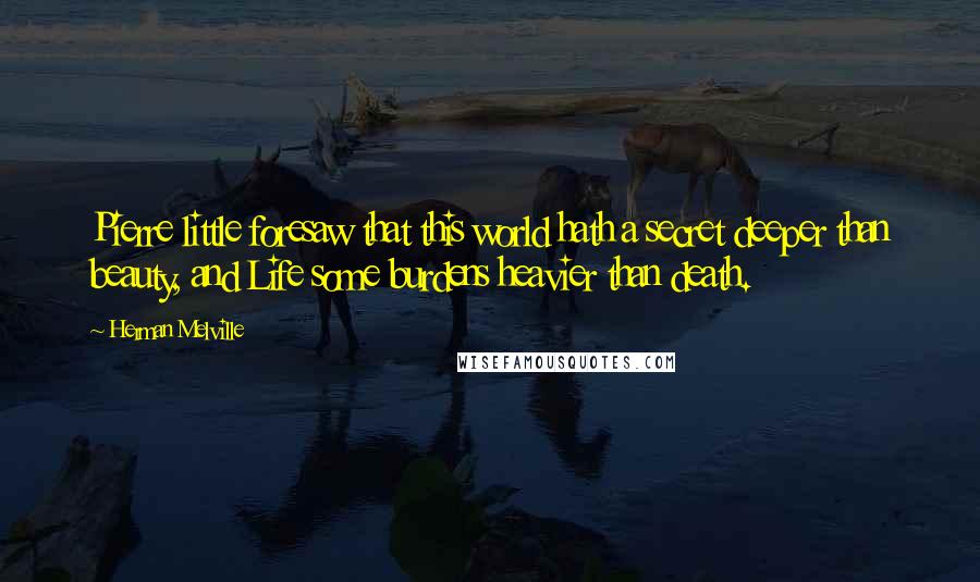 Herman Melville Quotes: Pierre little foresaw that this world hath a secret deeper than beauty, and Life some burdens heavier than death.