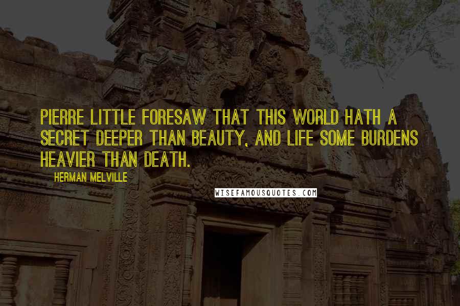 Herman Melville Quotes: Pierre little foresaw that this world hath a secret deeper than beauty, and Life some burdens heavier than death.
