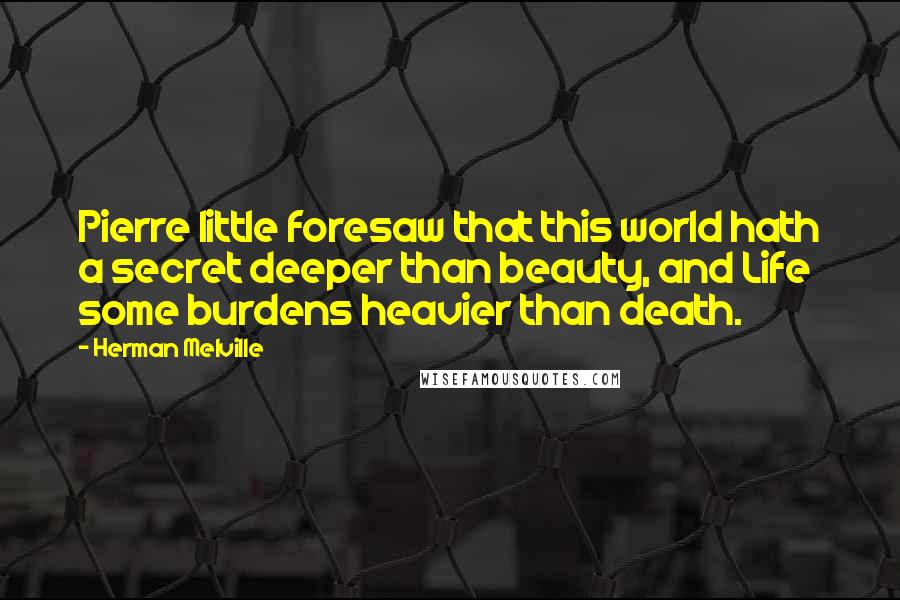 Herman Melville Quotes: Pierre little foresaw that this world hath a secret deeper than beauty, and Life some burdens heavier than death.