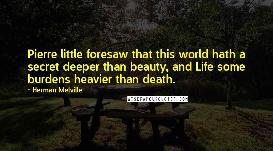 Herman Melville Quotes: Pierre little foresaw that this world hath a secret deeper than beauty, and Life some burdens heavier than death.