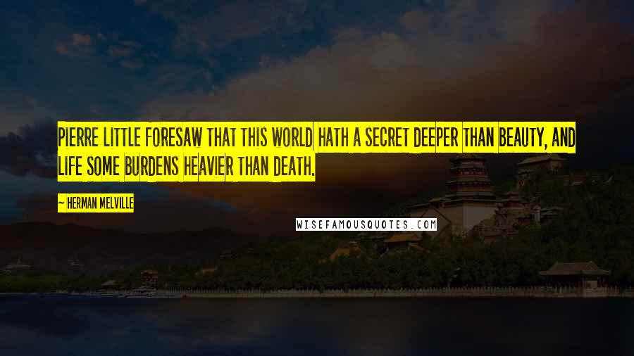 Herman Melville Quotes: Pierre little foresaw that this world hath a secret deeper than beauty, and Life some burdens heavier than death.