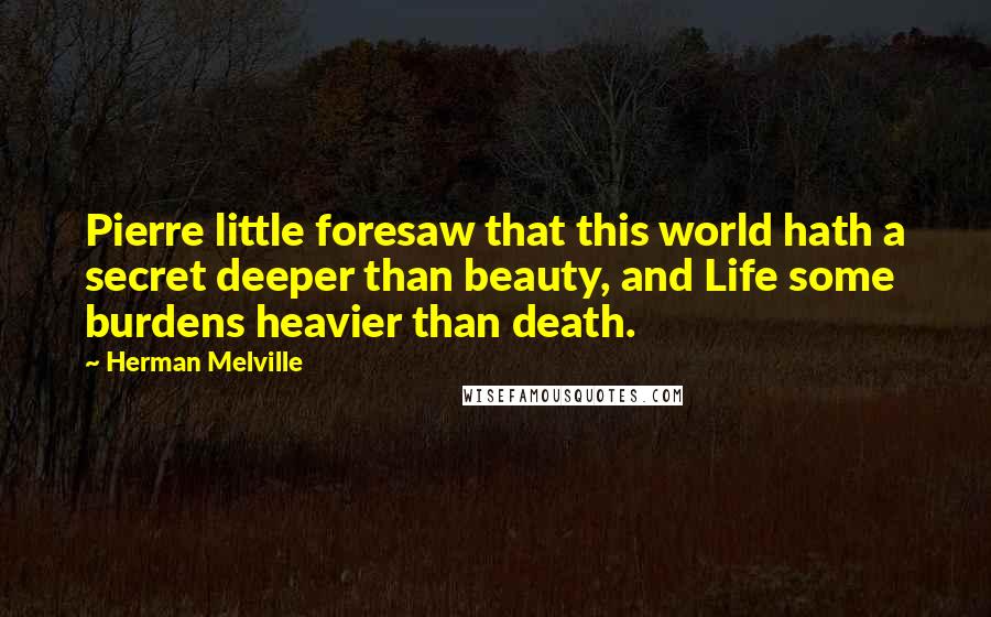 Herman Melville Quotes: Pierre little foresaw that this world hath a secret deeper than beauty, and Life some burdens heavier than death.