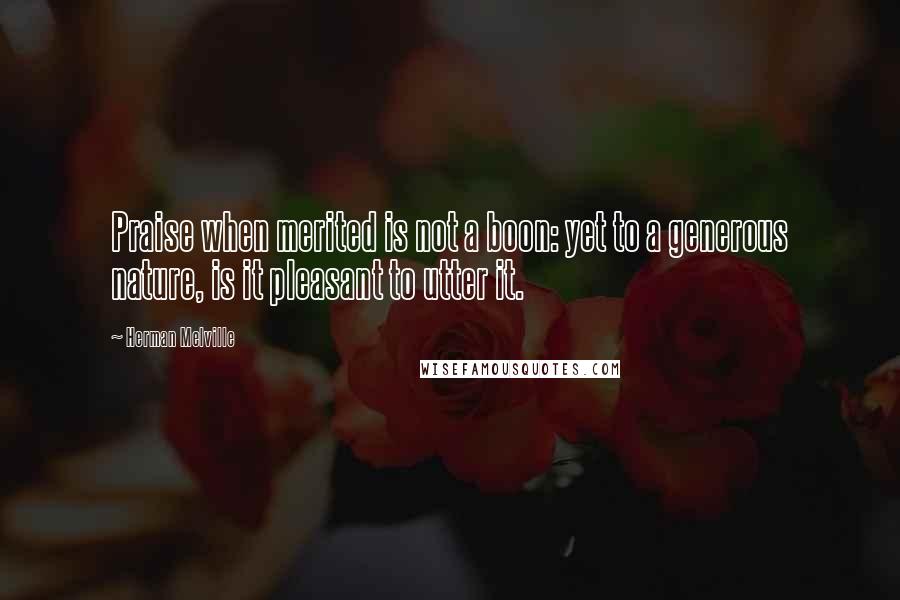 Herman Melville Quotes: Praise when merited is not a boon: yet to a generous nature, is it pleasant to utter it.