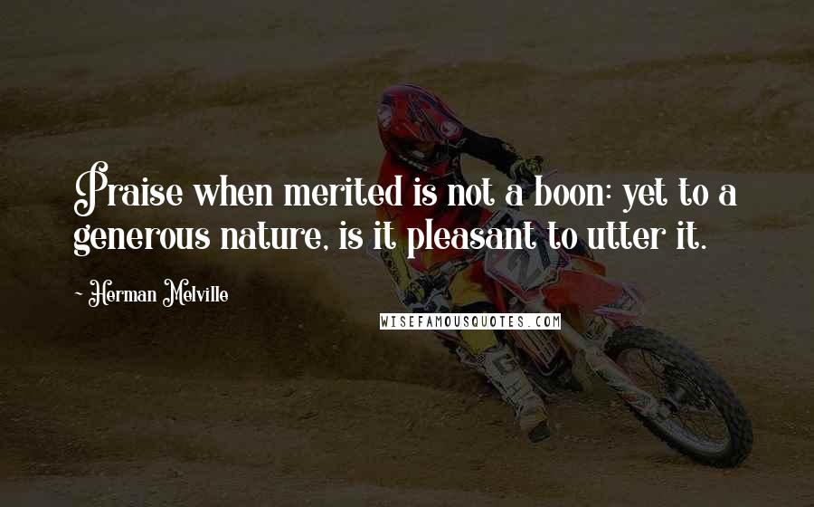 Herman Melville Quotes: Praise when merited is not a boon: yet to a generous nature, is it pleasant to utter it.