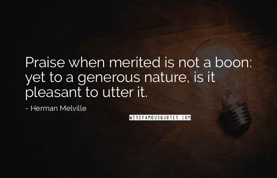 Herman Melville Quotes: Praise when merited is not a boon: yet to a generous nature, is it pleasant to utter it.
