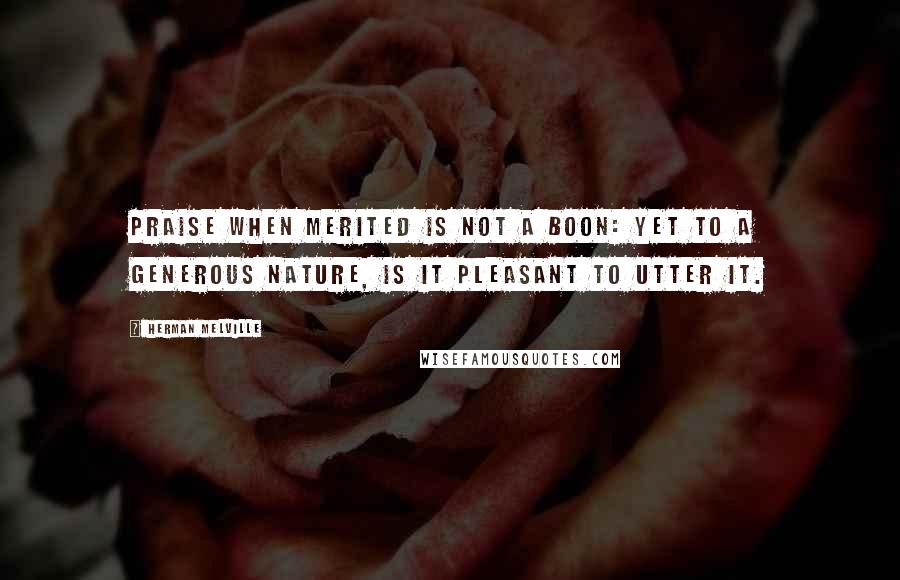 Herman Melville Quotes: Praise when merited is not a boon: yet to a generous nature, is it pleasant to utter it.