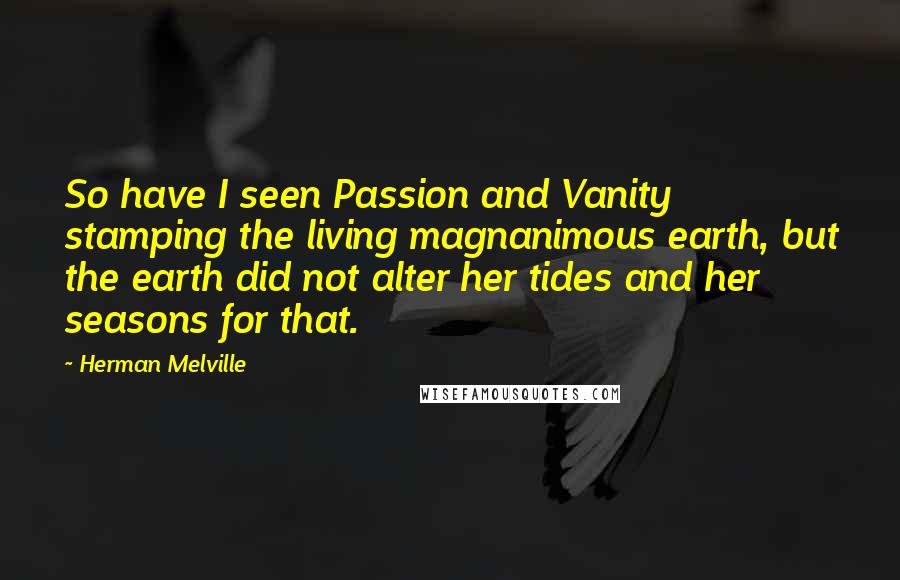 Herman Melville Quotes: So have I seen Passion and Vanity stamping the living magnanimous earth, but the earth did not alter her tides and her seasons for that.