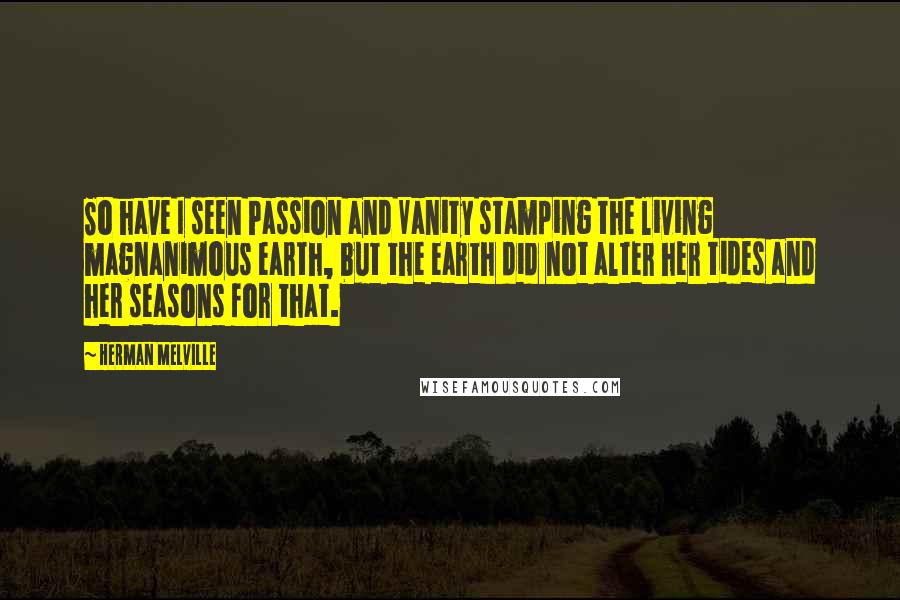 Herman Melville Quotes: So have I seen Passion and Vanity stamping the living magnanimous earth, but the earth did not alter her tides and her seasons for that.
