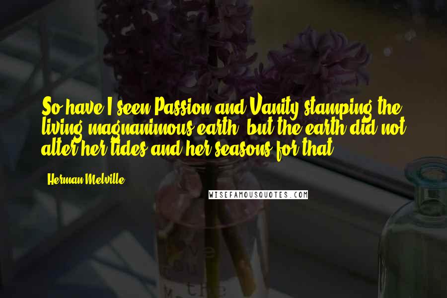 Herman Melville Quotes: So have I seen Passion and Vanity stamping the living magnanimous earth, but the earth did not alter her tides and her seasons for that.