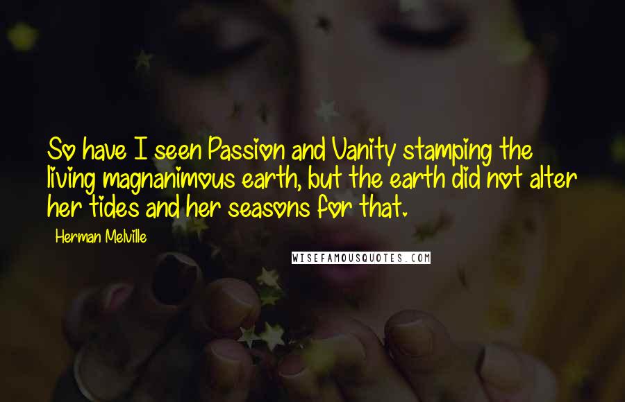 Herman Melville Quotes: So have I seen Passion and Vanity stamping the living magnanimous earth, but the earth did not alter her tides and her seasons for that.