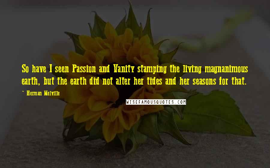 Herman Melville Quotes: So have I seen Passion and Vanity stamping the living magnanimous earth, but the earth did not alter her tides and her seasons for that.