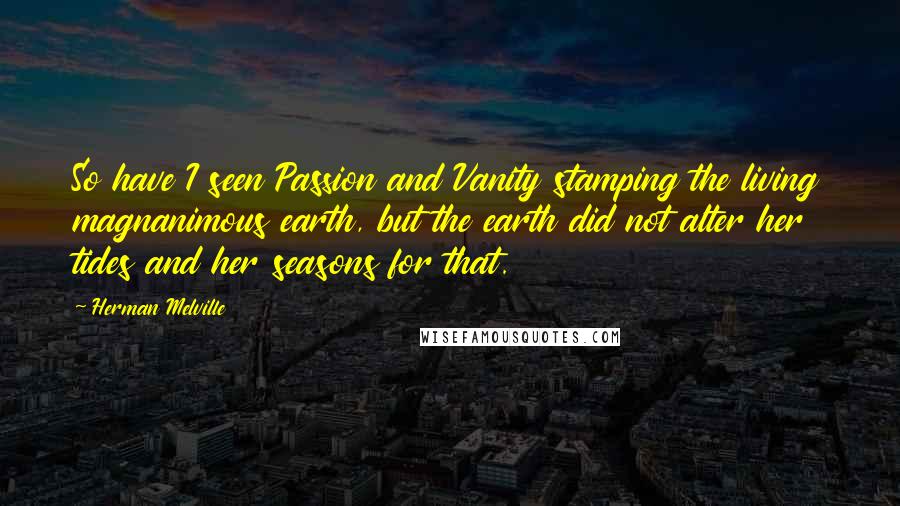 Herman Melville Quotes: So have I seen Passion and Vanity stamping the living magnanimous earth, but the earth did not alter her tides and her seasons for that.