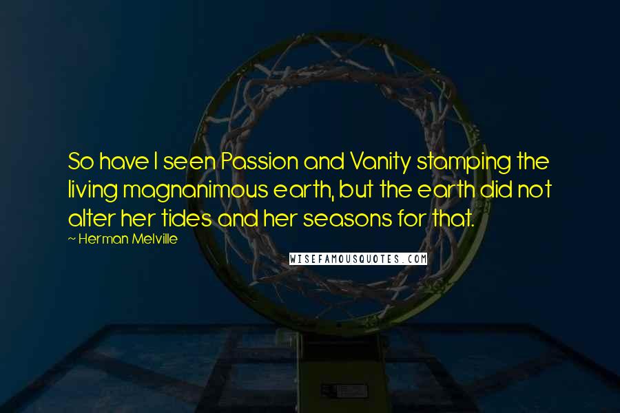 Herman Melville Quotes: So have I seen Passion and Vanity stamping the living magnanimous earth, but the earth did not alter her tides and her seasons for that.