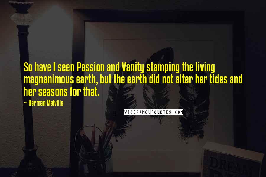 Herman Melville Quotes: So have I seen Passion and Vanity stamping the living magnanimous earth, but the earth did not alter her tides and her seasons for that.