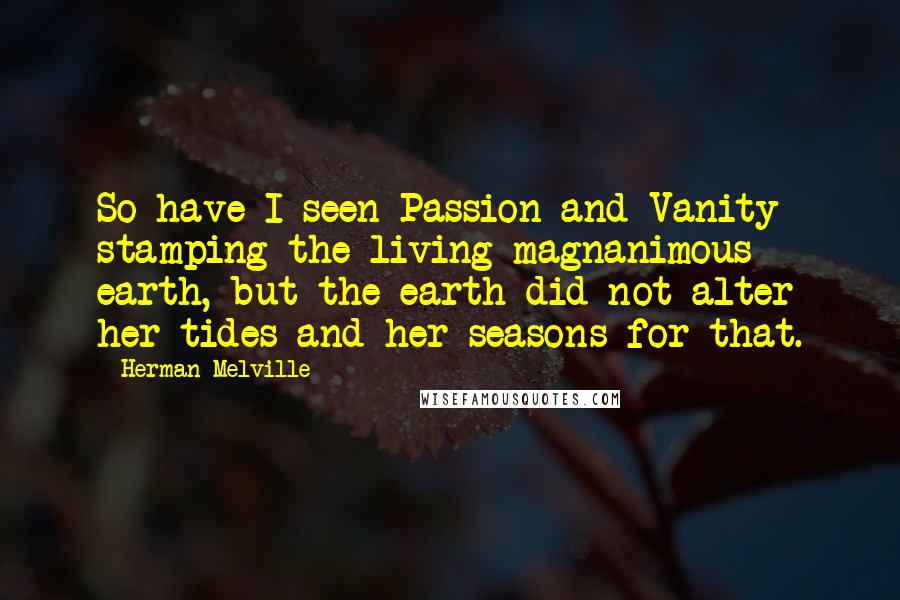 Herman Melville Quotes: So have I seen Passion and Vanity stamping the living magnanimous earth, but the earth did not alter her tides and her seasons for that.