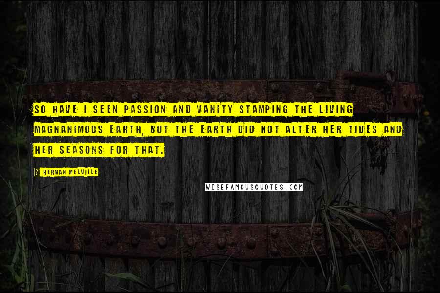 Herman Melville Quotes: So have I seen Passion and Vanity stamping the living magnanimous earth, but the earth did not alter her tides and her seasons for that.