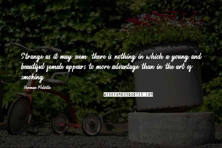 Herman Melville Quotes: Strange as it may seem, there is nothing in which a young and beautiful female appears to more advantage than in the art of smoking.