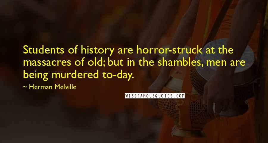 Herman Melville Quotes: Students of history are horror-struck at the massacres of old; but in the shambles, men are being murdered to-day.