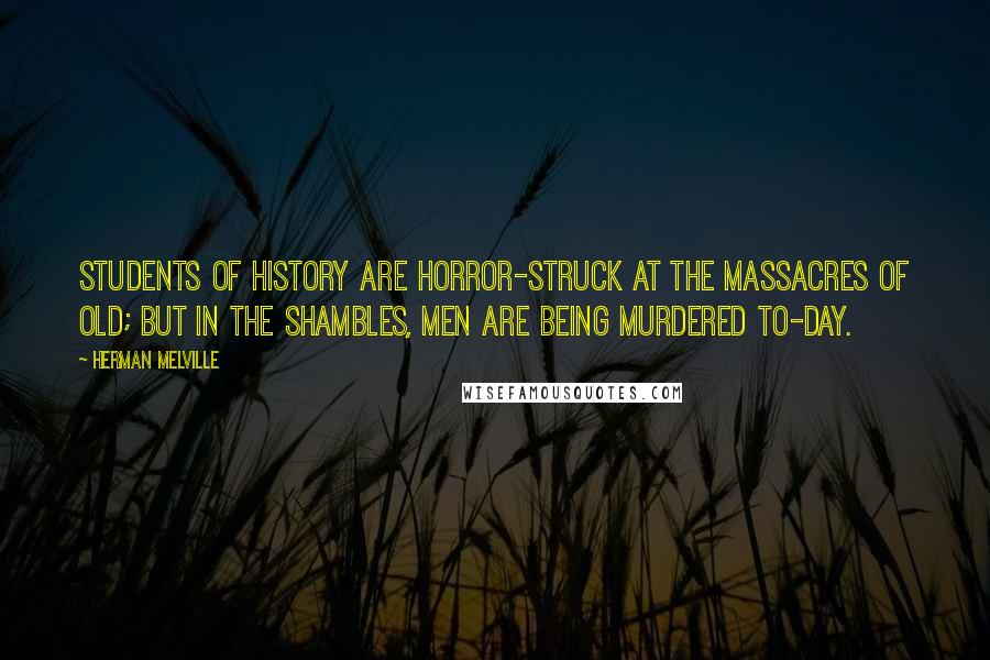 Herman Melville Quotes: Students of history are horror-struck at the massacres of old; but in the shambles, men are being murdered to-day.