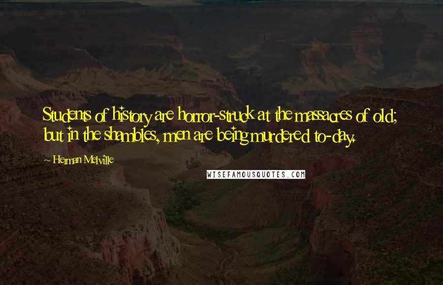 Herman Melville Quotes: Students of history are horror-struck at the massacres of old; but in the shambles, men are being murdered to-day.