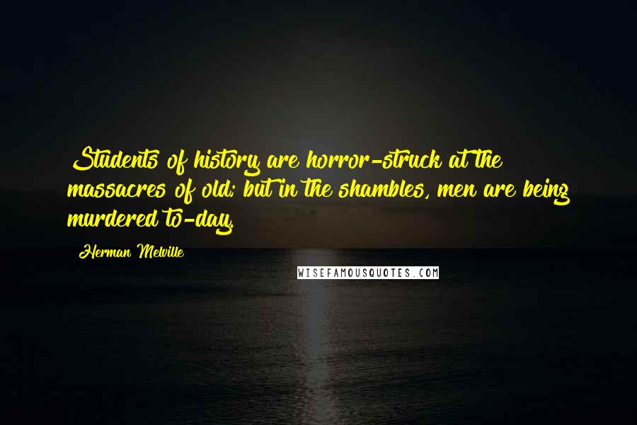 Herman Melville Quotes: Students of history are horror-struck at the massacres of old; but in the shambles, men are being murdered to-day.