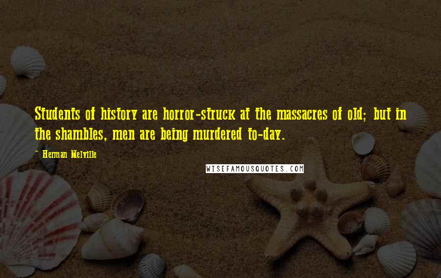 Herman Melville Quotes: Students of history are horror-struck at the massacres of old; but in the shambles, men are being murdered to-day.