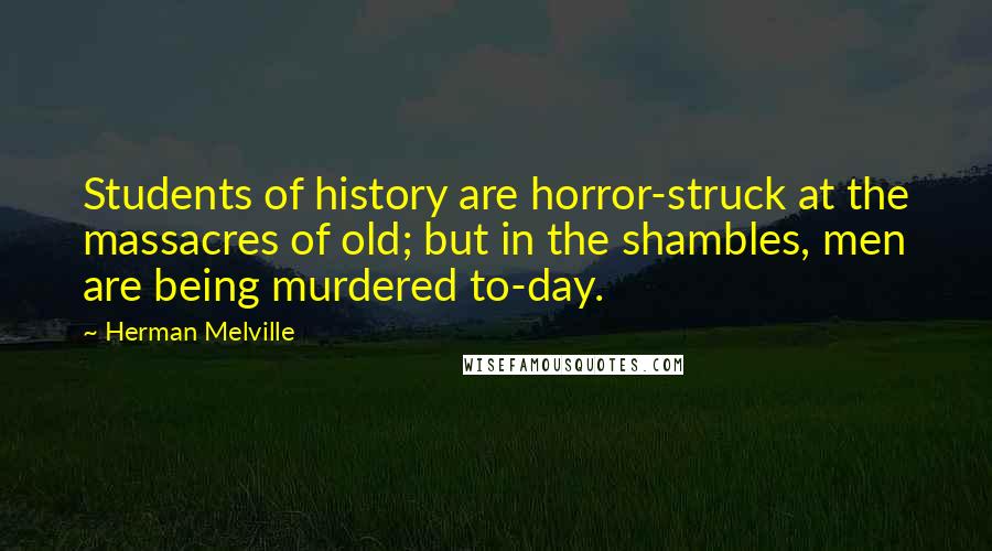 Herman Melville Quotes: Students of history are horror-struck at the massacres of old; but in the shambles, men are being murdered to-day.