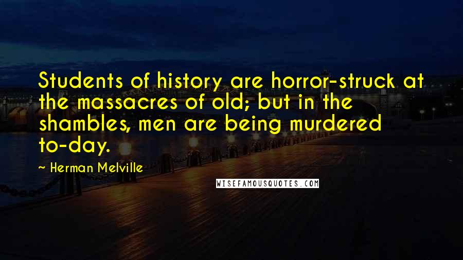Herman Melville Quotes: Students of history are horror-struck at the massacres of old; but in the shambles, men are being murdered to-day.
