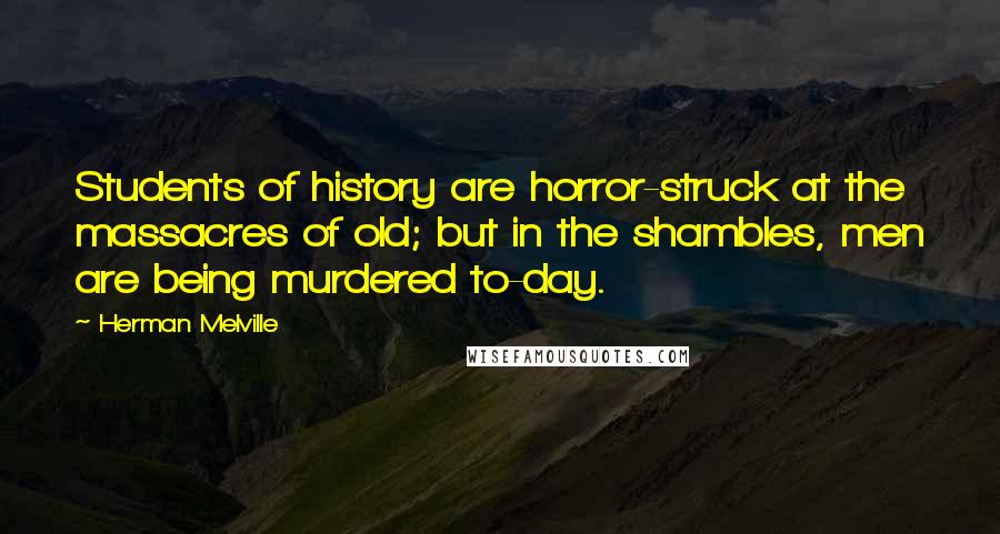 Herman Melville Quotes: Students of history are horror-struck at the massacres of old; but in the shambles, men are being murdered to-day.