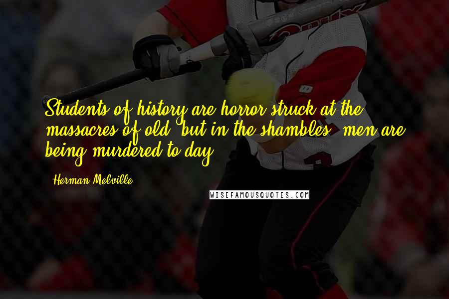 Herman Melville Quotes: Students of history are horror-struck at the massacres of old; but in the shambles, men are being murdered to-day.