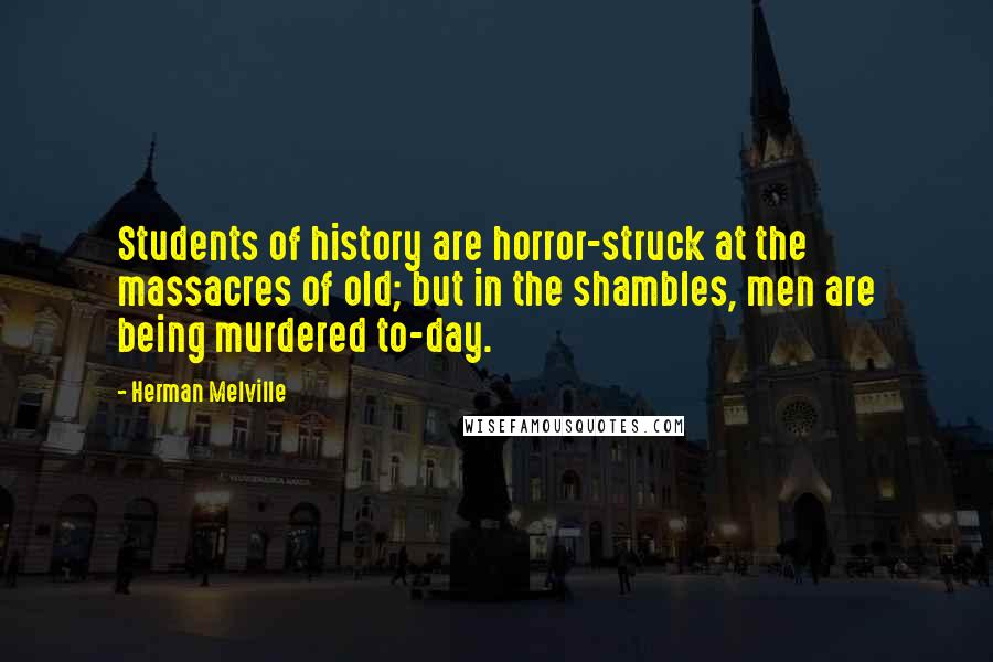 Herman Melville Quotes: Students of history are horror-struck at the massacres of old; but in the shambles, men are being murdered to-day.