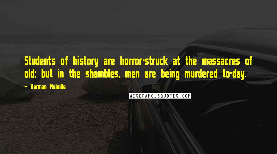 Herman Melville Quotes: Students of history are horror-struck at the massacres of old; but in the shambles, men are being murdered to-day.