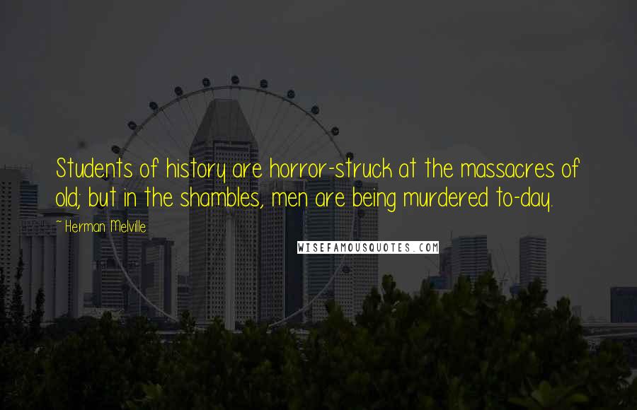 Herman Melville Quotes: Students of history are horror-struck at the massacres of old; but in the shambles, men are being murdered to-day.