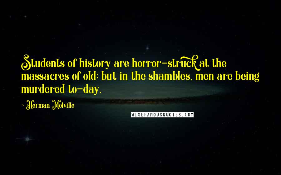 Herman Melville Quotes: Students of history are horror-struck at the massacres of old; but in the shambles, men are being murdered to-day.