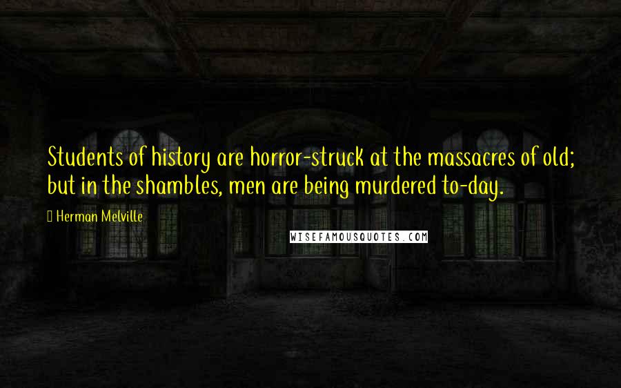 Herman Melville Quotes: Students of history are horror-struck at the massacres of old; but in the shambles, men are being murdered to-day.