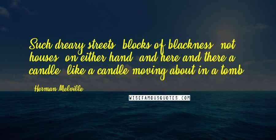 Herman Melville Quotes: Such dreary streets! blocks of blackness, not houses, on either hand, and here and there a candle, like a candle moving about in a tomb.