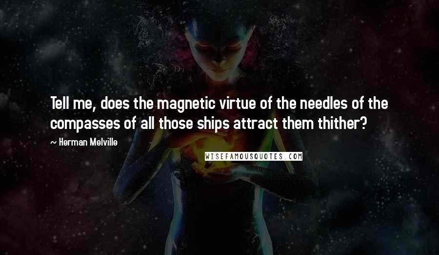 Herman Melville Quotes: Tell me, does the magnetic virtue of the needles of the compasses of all those ships attract them thither?