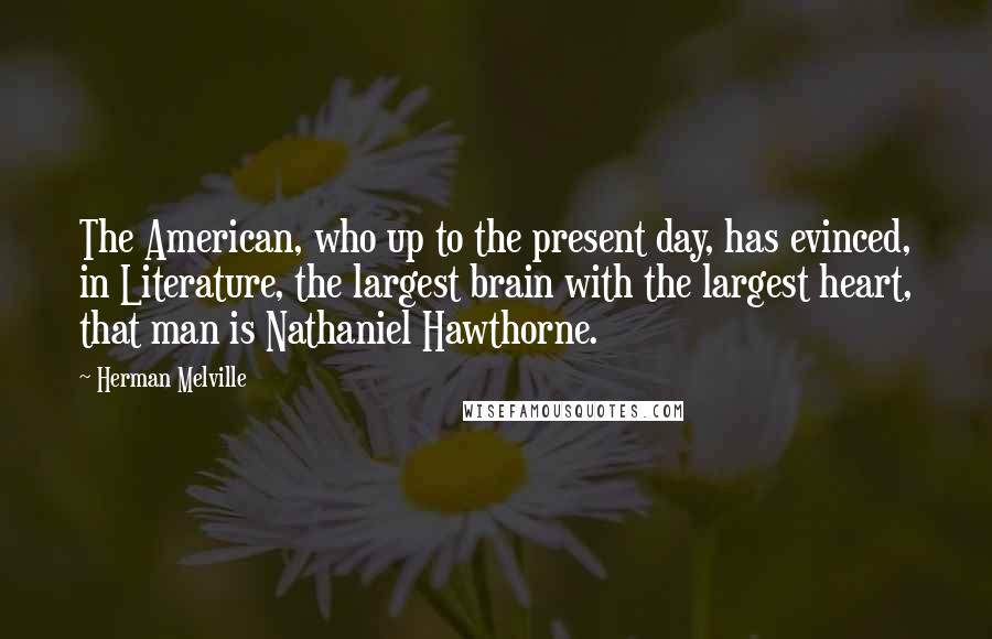 Herman Melville Quotes: The American, who up to the present day, has evinced, in Literature, the largest brain with the largest heart, that man is Nathaniel Hawthorne.