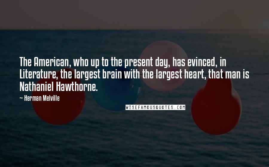 Herman Melville Quotes: The American, who up to the present day, has evinced, in Literature, the largest brain with the largest heart, that man is Nathaniel Hawthorne.