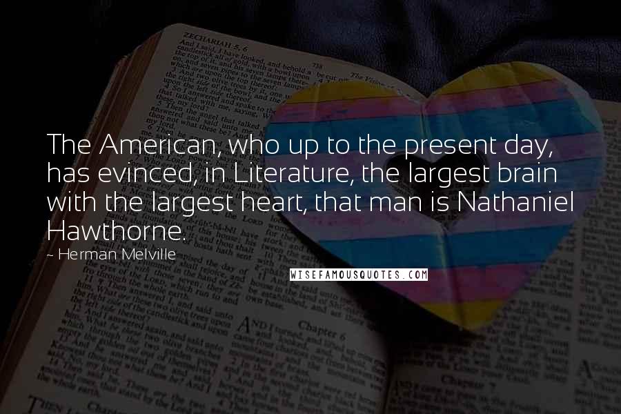 Herman Melville Quotes: The American, who up to the present day, has evinced, in Literature, the largest brain with the largest heart, that man is Nathaniel Hawthorne.