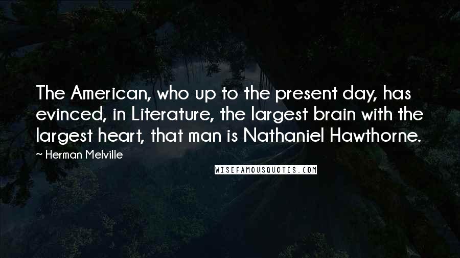 Herman Melville Quotes: The American, who up to the present day, has evinced, in Literature, the largest brain with the largest heart, that man is Nathaniel Hawthorne.